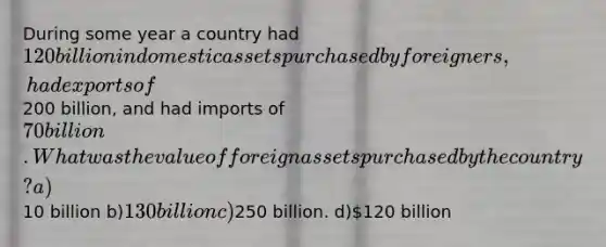 During some year a country had 120 billion in domestic assets purchased by foreigners, had exports of200 billion, and had imports of 70 billion. What was the value of foreign assets purchased by the country? a)10 billion b)130 billion c)250 billion. d)120 billion