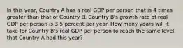 In this year, Country A has a real GDP per person that is 4 times greater than that of Country B. Country B's growth rate of real GDP per person is 3.5 percent per year. How many years will it take for Country B's real GDP per person to reach the same level that Country A had this year?