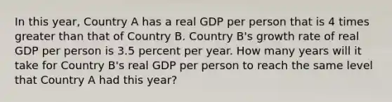 In this year, Country A has a real GDP per person that is 4 times <a href='https://www.questionai.com/knowledge/ktgHnBD4o3-greater-than' class='anchor-knowledge'>greater than</a> that of Country B. Country B's growth rate of real GDP per person is 3.5 percent per year. How many years will it take for Country B's real GDP per person to reach the same level that Country A had this year?