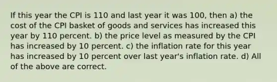 If this year the CPI is 110 and last year it was 100, then a) the cost of the CPI basket of goods and services has increased this year by 110 percent. b) the price level as measured by the CPI has increased by 10 percent. c) the inflation rate for this year has increased by 10 percent over last year's inflation rate. d) All of the above are correct.