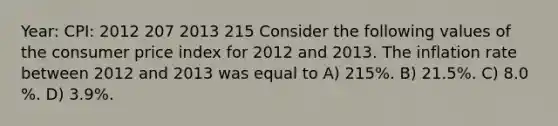 Year: CPI: 2012 207 2013 215 Consider the following values of the consumer price index for 2012 and 2013. The inflation rate between 2012 and 2013 was equal to A) 215%. B) 21.5%. C) 8.0 %. D) 3.9%.