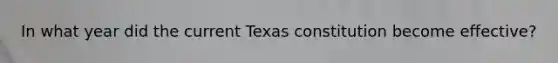 In what year did the current Texas constitution become effective?