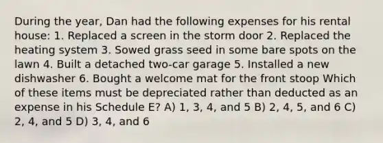 During the year, Dan had the following expenses for his rental house: 1. Replaced a screen in the storm door 2. Replaced the heating system 3. Sowed grass seed in some bare spots on the lawn 4. Built a detached two-car garage 5. Installed a new dishwasher 6. Bought a welcome mat for the front stoop Which of these items must be depreciated rather than deducted as an expense in his Schedule E? A) 1, 3, 4, and 5 B) 2, 4, 5, and 6 C) 2, 4, and 5 D) 3, 4, and 6