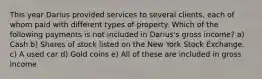 This year Darius provided services to several clients, each of whom paid with different types of property. Which of the following payments is not included in Darius's gross income? a) Cash b) Shares of stock listed on the New York Stock Exchange. c) A used car d) Gold coins e) All of these are included in gross income