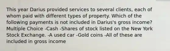 This year Darius provided services to several clients, each of whom paid with different types of property. Which of the following payments is not included in Darius's gross income? Multiple Choice -Cash -Shares of stock listed on the New York Stock Exchange. -A used car -Gold coins -All of these are included in gross income