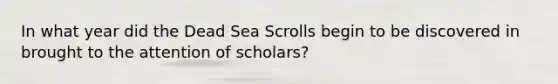 In what year did the Dead Sea Scrolls begin to be discovered in brought to the attention of scholars?