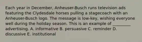 Each year in December, Anheuser-Busch runs television ads featuring the Clydesdale horses pulling a stagecoach with an Anheuser-Busch logo. The message is low-key, wishing everyone well during the holiday season. This is an example of _________ advertising. A. informative B. persuasive C. reminder D. discussive E. institutional