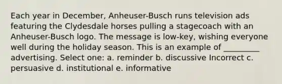 Each year in December, Anheuser-Busch runs television ads featuring the Clydesdale horses pulling a stagecoach with an Anheuser-Busch logo. The message is low-key, wishing everyone well during the holiday season. This is an example of _________ advertising. Select one: a. reminder b. discussive Incorrect c. persuasive d. institutional e. informative