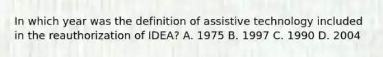 In which year was the definition of assistive technology included in the reauthorization of IDEA? A. 1975 B. 1997 C. 1990 D. 2004