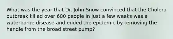 What was the year that Dr. John Snow convinced that the Cholera outbreak killed over 600 people in just a few weeks was a waterborne disease and ended the epidemic by removing the handle from the broad street pump?