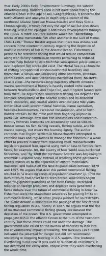 Year: Early 2000s Field: Envirmoment Summary: His subtitle notwithstanding, Bolster's book is not quite about fishing the Atlantic Ocean in the age of sail. Geographically, it concerns the North Atlantic and analyzes in depth only a corner of the northwest Atlantic between Massachusetts and Nova Scotia. Chronologically, it treats not only the age of sail but also steam trawling, and in the epilogue it addresses developments through the 1990s. A more accurate subtitle would be: "obliterating stocks of one marketable fish after another in the Gulf of Maine, 1500-1920." Thesis: Bolster argues that there was widespread concern in the nineteenth century regarding the depletion of multiple varieties of fish in the Atlantic Ocean. Fishermen's petitions for restricted fishing that would reduce competition along with fishery commission reports pertaining to reduced catches help Bolster to establish that widespread public concern over depleted fish stocks did exist. The Mortal Sea is a chronicle of shifting occupational andenvironmental baselines and thresholds, a scrupulous unraveling ofthe optimism, ambition, contradiction, and destructiveness thatriddled them. Bolster's case is clear—the centuries-long trajectory ofNorth American marine environmental history is heavily rooted inthe waters between Newfoundland and Cape Cod, and it rippled farand wide from them. He argues that commercial fishing has depleted the complex ecosystems of the Atlantic Ocean and its attached rivers, estuaries, and coastal waters over the past 500 years. Other: Most such environmental histories blame capitalism, heedless businessmen, excessive consumption, and so forth. Bolster refrains for the most part from fingering anyone in particular, although New York fish wholesalers and nineteenth-century fisheries scientists are occasionally cast as villains. Bolster knows his fish, fishing vessels, fishing tackle, and his marine biology, but wears this learning lightly. The author contends that English settlers in Massachusetts attempted to establish laws and regulations to manage the fisheries in a weak effort to prevent history from repeating itself. Massachusetts legislators passed laws against using cod or bass to fertilize farm fields, for example. Yet, the bounty of New World seas beckoned fishermen, and "by 1800 the northwest Atlantic was beginning to resemble European seas" Instead of resolving these paradoxes, Bolster moves on to the depletion of lobster, menhaden, mackerel, and halibut off the New England coast between 1879 and 1897. He argues that over this period commercial fishing resulted in "a stunning series of population crashes" (p. 170) the likes of which had never been seen before. Americans began importing greater quantities of fish from Europe. Increased reliance on foreign producers and depleted seas generated a fierce debate over the future of commercial fishing in America. Fishermen were the staunchest advocates for placing limits on commercial fishing, while other groups pushed for no restraints. The public debate culminated in the passage of the first federal fishing regulation in U.S. history in 1887. He argues that the rise of mechanized commercial fishing greatly accelerated the depletion of the ocean. The U.S. government attempted to propagate fish in the Atlantic Ocean at the turn of the twentieth century, but these efforts could not undo the damage. The government also called on the Bureau of Fisheries to look into the environmental impact of trawling. The Bureau's 1915 report indicated the potential for danger but did not recommend restricting or stopping trawling in U.S. waters. One sentence: Overfishing is not new; it was used to support all economies; it has destroyed the ecosystem. People knew they were overfishing the whole time.