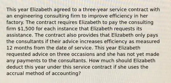 This year Elizabeth agreed to a three-year service contract with an engineering consulting firm to improve efficiency in her factory. The contract requires Elizabeth to pay the consulting firm 1,500 for each instance that Elizabeth requests its assistance. The contract also provides that Elizabeth only pays the consultants if their advice increases efficiency as measured 12 months from the date of service. This year Elizabeth requested advice on three occasions and she has not yet made any payments to the consultants. How much should Elizabeth deduct this year under this service contract if she uses the accrual method of accounting?