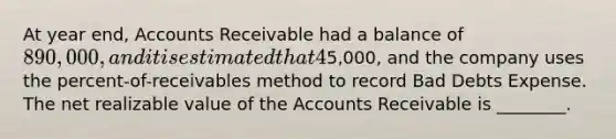 At year end, Accounts Receivable had a balance of 890,000, and it is estimated that 4% of Accounts Receivable will be uncollectible. The Allowance for Bad Debts account has a credit balance of5,000, and the company uses the percent-of-receivables method to record Bad Debts Expense. The net realizable value of the Accounts Receivable is ________.