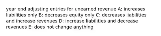 year end adjusting entries for unearned revenue A: increases liabilities only B: decreases equity only C: decreases liabilities and increase revenues D: increase liabilities and decrease revenues E: does not change anything