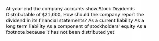 At year end the company accounts show Stock Dividends Distributable of 21,000, How should the company report the dividend in its financial statements? As a current liability As a long term liability As a component of stockholders' equity As a footnote because it has not been distributed yet