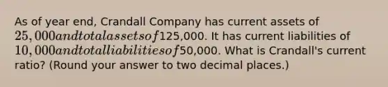 As of year​ end, Crandall Company has current assets of 25,000 and total assets of125,000. It has current liabilities of 10,000 and total liabilities of50,000. What is Crandall​'s current​ ratio?​ (Round your answer to two decimal​ places.)