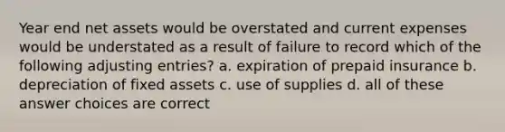 Year end net assets would be overstated and current expenses would be understated as a result of failure to record which of the following adjusting entries? a. expiration of prepaid insurance b. depreciation of fixed assets c. use of supplies d. all of these answer choices are correct