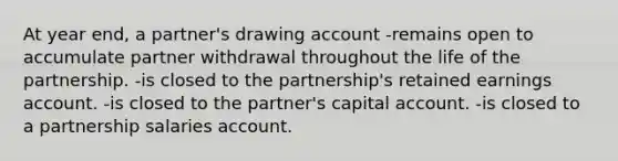 At year end, a partner's drawing account -remains open to accumulate partner withdrawal throughout the life of the partnership. -is closed to the partnership's retained earnings account. -is closed to the partner's capital account. -is closed to a partnership salaries account.