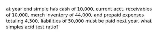 at year end simple has cash of 10,000, current acct. receivables of 10,000, merch inventory of 44,000, and prepaid expenses totaling 4,500. liabilities of 50,000 must be paid next year. what simples acid test ratio?