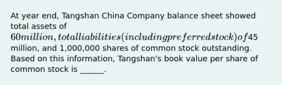 At year end, Tangshan China Company balance sheet showed total assets of 60 million, total liabilities (including preferred stock) of45 million, and 1,000,000 shares of common stock outstanding. Based on this information, Tangshan's book value per share of common stock is ______.