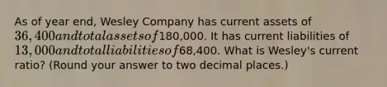 As of year​ end, Wesley Company has current assets of 36,400 and total assets of180,000. It has current liabilities of 13,000 and total liabilities of68,400. What is Wesley​'s current​ ratio?​ (Round your answer to two decimal​ places.)