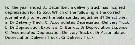 For the year ended 31 December, a delivery truck has incurred depreciation for 5,650. Which of the following is the correct journal entry to record the balance day adjustment? Select one: a. Dr Delivery Truck; Cr Accumulated Depreciation-Delivery Truck b. Dr Depreciation Expense; Cr Bank c. Dr Depreciation Expense; Cr Accumulated Depreciation-Delivery Truck d. Dr Accumulated Depreciation-Delivery Truck ; Cr Delivery Truck