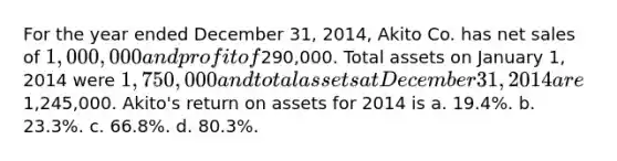 For the year ended December 31, 2014, Akito Co. has <a href='https://www.questionai.com/knowledge/ksNDOTmr42-net-sales' class='anchor-knowledge'>net sales</a> of 1,000,000 and profit of290,000. Total assets on January 1, 2014 were 1,750,000 and total assets at December 31, 2014 are1,245,000. Akito's return on assets for 2014 is a. 19.4%. b. 23.3%. c. 66.8%. d. 80.3%.