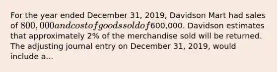 For the year ended December 31, 2019, Davidson Mart had sales of 800,000 and cost of goods sold of600,000. Davidson estimates that approximately 2% of the merchandise sold will be returned. The adjusting journal entry on December 31, 2019, would include a...