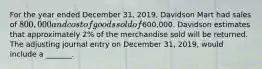 For the year ended December​ 31, 2019, Davidson Mart had sales of​ 800,000 and cost of goods sold of​600,000. Davidson estimates that approximately​ 2% of the merchandise sold will be returned. The adjusting journal entry on December​ 31, 2019, would include a​ _______.