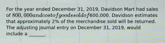 For the year ended December​ 31, 2019, Davidson Mart had sales of​ 800,000 and cost of goods sold of​600,000. Davidson estimates that approximately​ 2% of the merchandise sold will be returned. The adjusting journal entry on December​ 31, 2019, would include a​ _______.