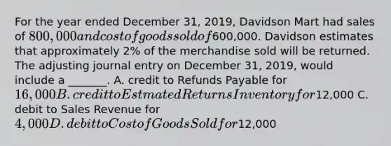 For the year ended December​ 31, 2019, Davidson Mart had sales of​ 800,000 and cost of goods sold of​600,000. Davidson estimates that approximately​ 2% of the merchandise sold will be returned. The adjusting journal entry on December​ 31, 2019, would include a​ _______. A. credit to Refunds Payable for​ 16,000 B. credit to Estmated Returns Inventory for​12,000 C. debit to Sales Revenue for​ 4,000 D. debit to Cost of Goods Sold for​12,000