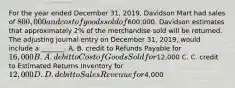 For the year ended December​ 31, 2019, Davidson Mart had sales of​ 800,000 and cost of goods sold of​600,000. Davidson estimates that approximately​ 2% of the merchandise sold will be returned. The adjusting journal entry on December​ 31, 2019, would include a​ _______. A. B. credit to Refunds Payable for​ 16,000 B. A. debit to Cost of Goods Sold for​12,000 C. C. credit to Estimated Returns Inventory for​ 12,000 D. D. debit to Sales Revenue for​4,000