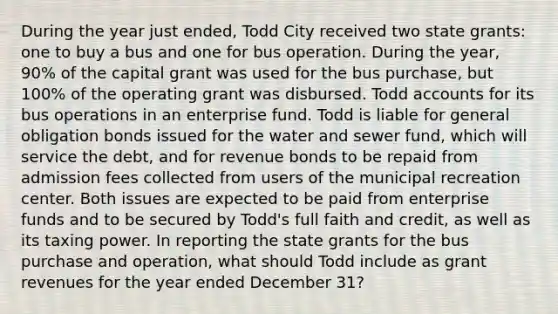 During the year just ended, Todd City received two state grants: one to buy a bus and one for bus operation. During the year, 90% of the capital grant was used for the bus purchase, but 100% of the operating grant was disbursed. Todd accounts for its bus operations in an enterprise fund. Todd is liable for general obligation bonds issued for the water and sewer fund, which will service the debt, and for revenue bonds to be repaid from admission fees collected from users of the municipal recreation center. Both issues are expected to be paid from enterprise funds and to be secured by Todd's full faith and credit, as well as its taxing power. In reporting the state grants for the bus purchase and operation, what should Todd include as grant revenues for the year ended December 31?