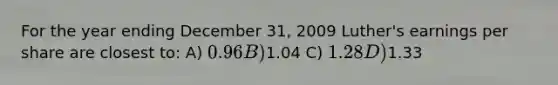 For the year ending December 31, 2009 Luther's earnings per share are closest to: A) 0.96 B)1.04 C) 1.28 D)1.33