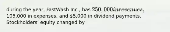 during the year, FastWash Inc., has 250,000 in revenues,105,000 in expenses, and 5,000 in dividend payments. Stockholders' equity changed by