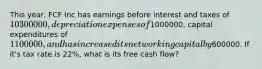 This year, FCF Inc has earnings before interest and taxes of 10300000, depreciation expenses of1000000, capital expenditures of 1100000, and has increased its net working capital by600000. If it's tax rate is 22%, what is its free cash flow?