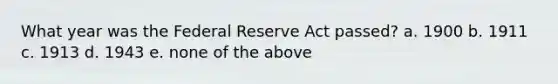 What year was the Federal Reserve Act passed? a. 1900 b. 1911 c. 1913 d. 1943 e. none of the above