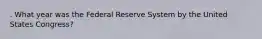 . What year was the Federal Reserve System by the United States Congress?