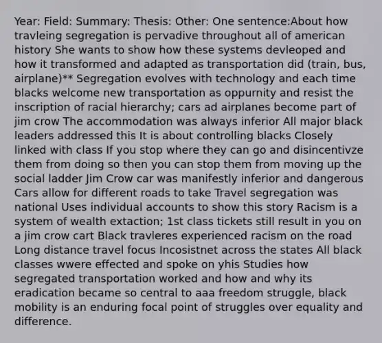 Year: Field: Summary: Thesis: Other: One sentence:About how travleing segregation is pervadive throughout all of american history She wants to show how these systems devleoped and how it transformed and adapted as transportation did (train, bus, airplane)** Segregation evolves with technology and each time blacks welcome new transportation as oppurnity and resist the inscription of racial hierarchy; cars ad airplanes become part of jim crow The accommodation was always inferior All major black leaders addressed this It is about controlling blacks Closely linked with class If you stop where they can go and disincentivze them from doing so then you can stop them from moving up the social ladder Jim Crow car was manifestly inferior and dangerous Cars allow for different roads to take Travel segregation was national Uses individual accounts to show this story Racism is a system of wealth extaction; 1st class tickets still result in you on a jim crow cart Black travleres experienced racism on the road Long distance travel focus Incosistnet across the states All black classes wwere effected and spoke on yhis Studies how segregated transportation worked and how and why its eradication became so central to aaa freedom struggle, black mobility is an enduring focal point of struggles over equality and difference.