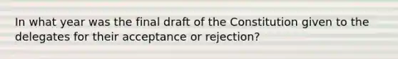 In what year was the final draft of the Constitution given to the delegates for their acceptance or rejection?