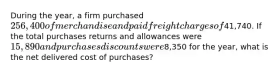 During the year, a firm purchased 256,400 of merchandise and paid freight charges of41,740. If the total <a href='https://www.questionai.com/knowledge/k5l0h462d6-purchases-returns-and-allowances' class='anchor-knowledge'>purchases returns and allowances</a> were 15,890 and <a href='https://www.questionai.com/knowledge/kZqSGNFy2f-purchases-discounts' class='anchor-knowledge'>purchases discounts</a> were8,350 for the year, what is the net delivered cost of purchases?