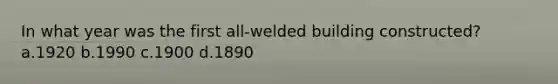 In what year was the first all-welded building constructed? a.1920 b.1990 c.1900 d.1890