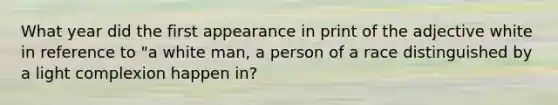 What year did the first appearance in print of the adjective white in reference to "a white man, a person of a race distinguished by a light complexion happen in?