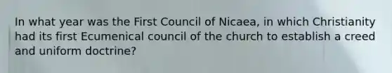 In what year was the First Council of Nicaea, in which Christianity had its first Ecumenical council of the church to establish a creed and uniform doctrine?