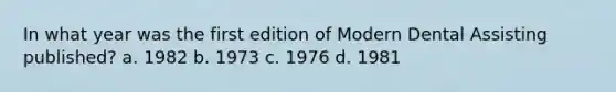 In what year was the first edition of Modern Dental Assisting published? a. 1982 b. 1973 c. 1976 d. 1981