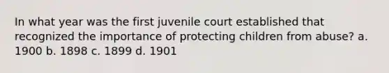 In what year was the first juvenile court established that recognized the importance of protecting children from abuse? a. 1900 b. 1898 c. 1899 d. 1901