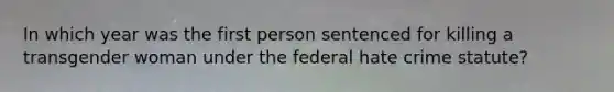 In which year was the first person sentenced for killing a transgender woman under the federal hate crime statute?