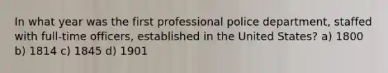 In what year was the first professional police department, staffed with full-time officers, established in the United States? a) 1800 b) 1814 c) 1845 d) 1901