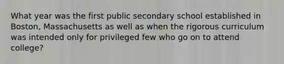 What year was the first public secondary school established in Boston, Massachusetts as well as when the rigorous curriculum was intended only for privileged few who go on to attend college?