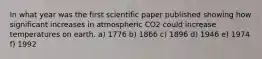 In what year was the first scientific paper published showing how significant increases in atmospheric CO2 could increase temperatures on earth. a) 1776 b) 1866 c) 1896 d) 1946 e) 1974 f) 1992